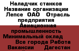 Наладчик станков › Название организации ­ Лепсе, ОАО › Отрасль предприятия ­ Авиационная промышленность › Минимальный оклад ­ 25 000 - Все города Работа » Вакансии   . Дагестан респ.,Геологоразведка п.